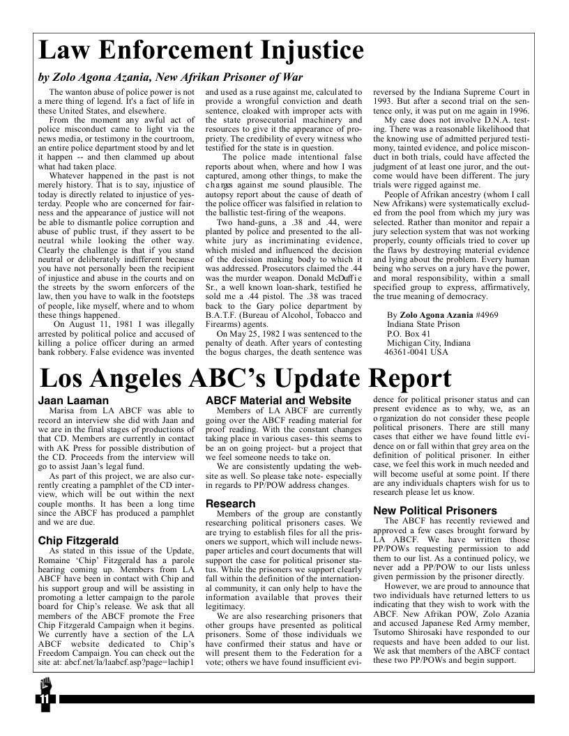 Law Enforcement Injustice  by Zolo Agona Azania, New Afvikan Prisoner of War  ‘The wanton abuse of police power is not a mere thing of legend. It a fact of life in these United States, and elsewhere.  From the moment any awful act of police misconduct came fo light via the news media, or testimony in the courtroom, an entire police department stood by and let it happen - and then clammed up about what had taken place.  ‘Whatever happened in the past is not merely history. That s to say, injustice of today is directly related to injustice of yes- terday. People who are concerned for fair- ness and the appearance of justice will not be able to dismantle police corruption and abuse of public trust, if they assert (o be neutral while looking the other way. Clearly the challenge is that if you stand neutral or deliberately indifferent because you have not personally been the recipient of injustice and abuse in the courts and on the streets by the swom enforcers of the Law, then you have to walk in the footsteps of people, like mysel, where and to whom these things happened  On August 11, 1981 1 was illegally arrested by political police and accused of killing a police officer during an armed bank robbery. False evidence was invented  and used as a ruse against me, caleulated to provide a wrongful conviction and death sentence, cloaked with improper acts with the state prosecutorial machinery and resources 1o give it the appearance of pro- pricty. The credibility of every witness who testified for the state is in question.  The police made intentional false reports about when, where and how I was captured, among other things, to make the changs against me sound piausible. The autopsy report about the cause of death of the police officer was falsified in relation to the ballistic test-firing of the \weapons.  Two hand-guns, a 38 and 44, were planted by police and presented to the all- white jury as incriminating evidence, which misled and influenced the decision of the decision making body to which it was addressed. Prosecutors claimed the .44 was the murder weapon. Donald McDuffic St a well known loan-shark, testified he Sold me a 44 pistol. The 38 was traced back to the Gary police department by BATE. (Bureau of Alcohol, Tobacco and Firearms) agents.  On May 25, 1982 | was sentenced to the penalty of deaih. Afier years of contesting the bogus charges, the death sentence was  Los Angeles ABC’s Update  Jaan Laaman  Marisa from LA ABCF was able to record an interview she did with Jaan and we are in the final stages of productions of that CD. Members are currently in conact with AK Press for possible distribution of the CD. Proceeds from the interview will 20 10 assist Jaan’s legal fund.  As part of this project, we are also cur- rently creating 2 pamphlet of the CD inter- view, which will be out within the next couple months. It has been 2 long time since the ABCF has produced a pamphlet and we are due.  Chip Fitzgerald  AS stated 1n this issue of the Update, Romaine “Chip’ Fitzgerald has a parole hearing coming up. Members from LA ABCF have been in contact with Chip and his support group and will be assisting in promoing a letter campaign to the parole board for Chip’s release. We ask that all members of the ABCF promote the Free Chip Fitzgerald Campaign when it begins We currently have a section of the LA ABCF website dedicated to Chip’s Freedom Campaign. You can check out the site at: abef. nev/la/laabef.asp2page=lachip |  ABCF Material and Website  Members of LA ABCF are currently ‘going over the ABCF reading material for proof reading. With the constant changes taking place in various cases- this seems to be an on going project- but a project that e feel someone needs to take on.  We are consistently updating the web- site s well. So please take note- especially in regards to PPIPOW address changes.  Research  Members of the group are constantly researching political prisoners cases. We are trying to establish files for all the pris- oners we support, which will include news- paper artcles and court documents that will support the case for political prisoner sta- 1us. While the prisoners we support clearly fall within the definition of the internation- al community, it can only help to have the information available ihat proves their legitimacy.  We are also rescarching prisoners that other groups have presented as political prisoners. Some of those individuals we have confirmed their status and have or will present them 1o the Federation for a vote; others we have found insufficient evi-  reversed by the Indiana Supreme Court in 1993, But after a second wial on the sen- tence only, it was put on me again in 1996  My case does not involve D.N.A. test- ing. There was a reasonable likelihood that the knowing use of admitted perjured tesi- mony, tainted evidence, and police miscon- duct in both trials, could have affected the Judgment of at least one juror, and the out- come would have been different. The jury trials were rigged against me.  People of Afrikan ancestry (whom I call New Afrikans) were systematically exclud- ed from the pool from which my jury was selected. Rather than monitor and repair a Jury selection system that was not working properly, county officials tried to cover up the flaws by destroying material evidence and lying about the problem. Every human being who serves on a jury have the power, and moral responsibility, within a small specified group 10 express, affimatively, the true meaning of democricy.  By Zolo Agona Azania #4969 Indiana State Prison  PO. Box 41  Michigan City, Indiana 463610041 USA  Report  dence for political prisoner status and can present evidence as 10 why, we, a5 an o rzanization do not consider these people political prisoners. There are stll many cases that cither we have found little evi- dence on or fall within that grey area on the definition of political prisoner. In cither case, we feel his work in much needed and will become useful at some point. If there are any individuals chapters wish for us to rescarch please let us know.  New Political Prisoners  The ABCF has recently reviewed and approved a few cases brought forward by LA ABCE. We have writien those PP/POWs requesting permission to add them to our list. As a continued policy, we never add a PPIPOW to our lists unless given permission by the prisoner directly  However, we are proud to announce that two individuals have returned lettrs o us indicating that they wish 10 work with the ABCE. New Afrikan POW, Zolo Azania and accused Japanese Red Army member, Tsutomo Shirosaki have responded to our requests and have been added to our list We ask that members of the ABCF contact these two PP/POWS and begin support  
